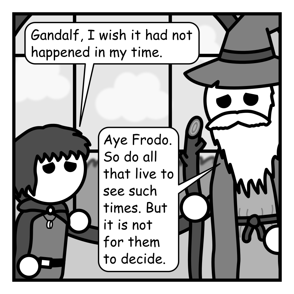 A 4 panel grayscale comic featuring a Gandalf and Frodo from the Lord of the Rings in Frodo's home.
Panel 1.
Frodo, distressed: Gandalf, I wish it had not happened in my time.
Gandalf, sad: Aye Frodo. So do all that live to see such times. But it is not for them to decide.
Panel 2.
Close up on Gandalf leaning down to talk to Frodo.
Gandalf, conspiratorially: Unless they have a super cool wizard friend!
Frodo: Do you mean...?
Panel 3.
Pull back as Gandalf whirls around and casts a spell and a swirling portal appears.
Gandalf: BAM! TIME PORTAL! Let's blow this popsicle stand!
Frodo: Woohoo!
Panel 4.
Frodo and Gandalf stand on the other side of the portal outside Frodo's house. An orc approaches wielding an axe. A dark tower with an eye atop watches from afar.
Dark Tower: SURVIVORS?! KILL THEM!!!
Gandalf: I'm afraid we're going to have to return and embark on that adventure.
Frodo: Dang it!